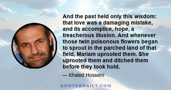 And the past held only this wisdom: that love was a damaging mistake, and its accomplice, hope, a treacherous illusion. And whenever those twin poisonous flowers began to sprout in the parched land of that field, Mariam 