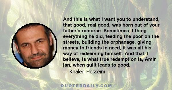 And this is what I want you to understand, that good, real good, was born out of your father's remorse. Sometimes, I thing everything he did, feeding the poor on the streets, building the orphanage, giving money to