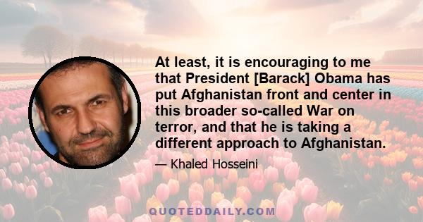 At least, it is encouraging to me that President [Barack] Obama has put Afghanistan front and center in this broader so-called War on terror, and that he is taking a different approach to Afghanistan.