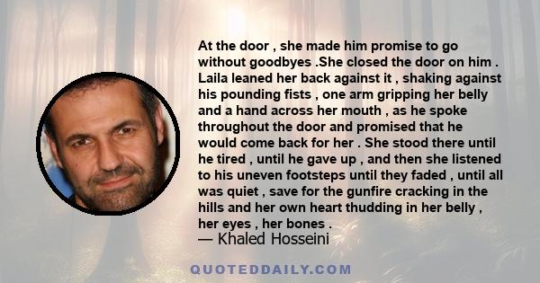 At the door , she made him promise to go without goodbyes .She closed the door on him . Laila leaned her back against it , shaking against his pounding fists , one arm gripping her belly and a hand across her mouth , as 