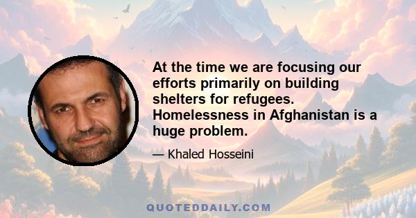 At the time we are focusing our efforts primarily on building shelters for refugees. Homelessness in Afghanistan is a huge problem.