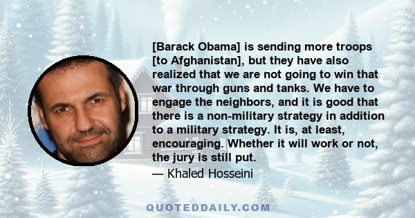 [Barack Obama] is sending more troops [to Afghanistan], but they have also realized that we are not going to win that war through guns and tanks. We have to engage the neighbors, and it is good that there is a