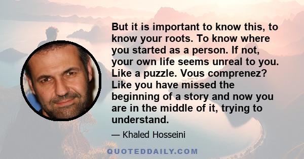 But it is important to know this, to know your roots. To know where you started as a person. If not, your own life seems unreal to you. Like a puzzle. Vous comprenez? Like you have missed the beginning of a story and