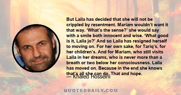 But Laila has decided that she will not be crippled by resentment. Mariam wouldn’t want it that way. ‘What’s the sense?’ she would say with a smile both innocent and wise. ‘What good is it, Laila jo?’ And so Laila has