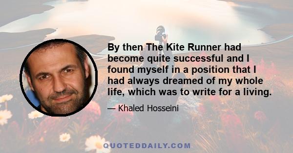 By then The Kite Runner had become quite successful and I found myself in a position that I had always dreamed of my whole life, which was to write for a living.