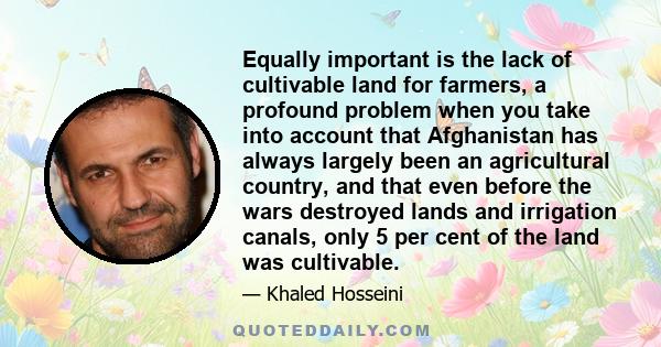 Equally important is the lack of cultivable land for farmers, a profound problem when you take into account that Afghanistan has always largely been an agricultural country, and that even before the wars destroyed lands 