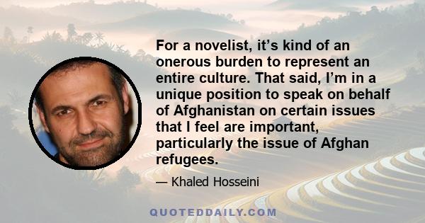 For a novelist, it’s kind of an onerous burden to represent an entire culture. That said, I’m in a unique position to speak on behalf of Afghanistan on certain issues that I feel are important, particularly the issue of 