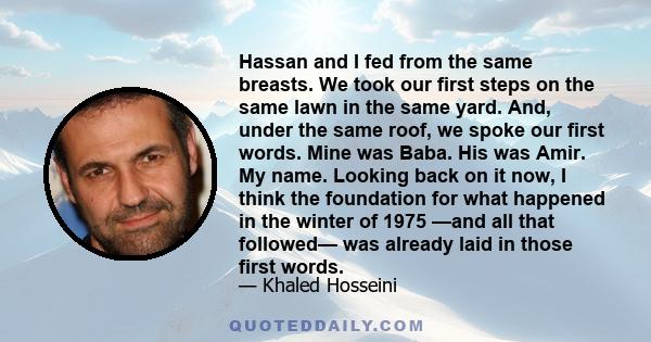 Hassan and I fed from the same breasts. We took our first steps on the same lawn in the same yard. And, under the same roof, we spoke our first words. Mine was Baba. His was Amir. My name. Looking back on it now, I