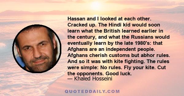 Hassan and I looked at each other. Cracked up. The Hindi kid would soon learn what the British learned earlier in the century, and what the Russians would eventually learn by the late 1980's: that Afghans are an