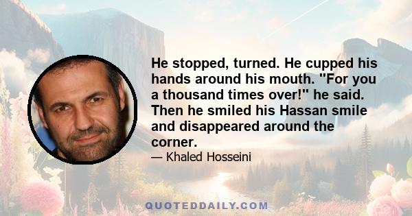 He stopped, turned. He cupped his hands around his mouth. ''For you a thousand times over!'' he said. Then he smiled his Hassan smile and disappeared around the corner.