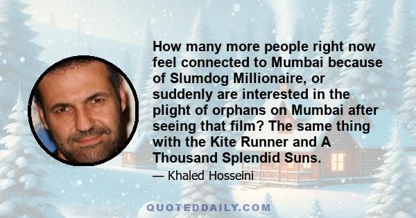 How many more people right now feel connected to Mumbai because of Slumdog Millionaire, or suddenly are interested in the plight of orphans on Mumbai after seeing that film? The same thing with the Kite Runner and A