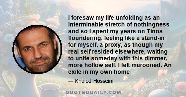 I foresaw my life unfolding as an interminable stretch of nothingness and so I spent my years on Tinos floundering, feeling like a stand-in for myself, a proxy, as though my real self resided elsewhere, waiting to unite 