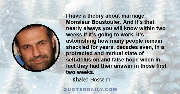 I have a theory about marriage, Monsieur Boustouler. And it’s that nearly always you will know within two weeks if it’s going to work. It’s astonishing how many people remain shackled for years, decades even, in a