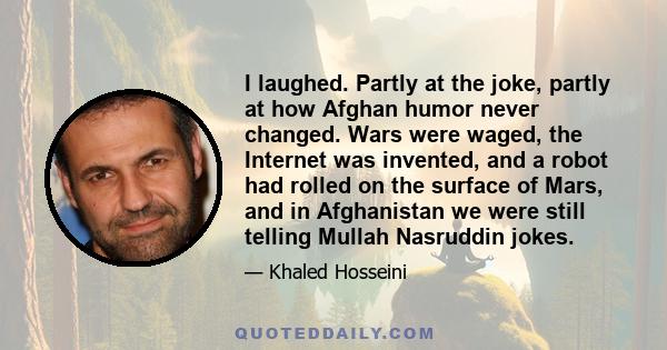 I laughed. Partly at the joke, partly at how Afghan humor never changed. Wars were waged, the Internet was invented, and a robot had rolled on the surface of Mars, and in Afghanistan we were still telling Mullah