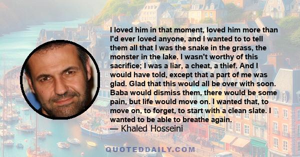 I loved him in that moment, loved him more than I'd ever loved anyone, and I wanted to to tell them all that I was the snake in the grass, the monster in the lake. I wasn't worthy of this sacrifice; I was a liar, a