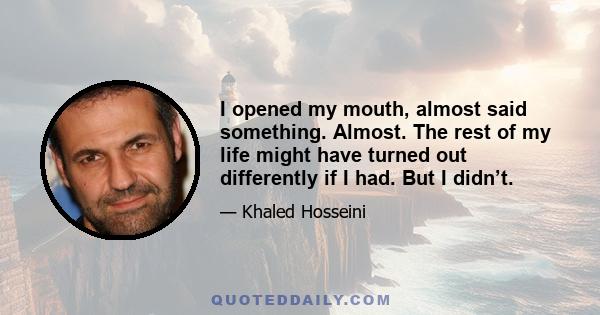 I opened my mouth, almost said something. Almost. The rest of my life might have turned out differently if I had. But I didn’t.