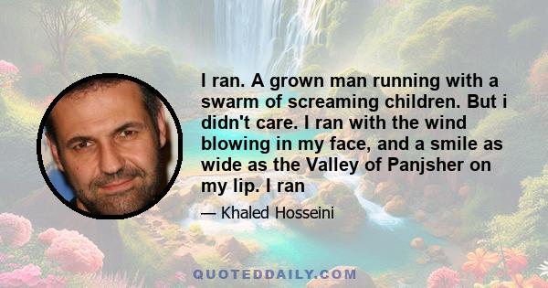 I ran. A grown man running with a swarm of screaming children. But i didn't care. I ran with the wind blowing in my face, and a smile as wide as the Valley of Panjsher on my lip. I ran