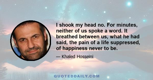 I shook my head no. For minutes, neither of us spoke a word. It breathed between us, what he had said, the pain of a life suppressed, of happiness never to be.