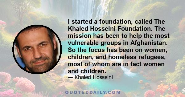 I started a foundation, called The Khaled Hosseini Foundation. The mission has been to help the most vulnerable groups in Afghanistan. So the focus has been on women, children, and homeless refugees, most of whom are in 