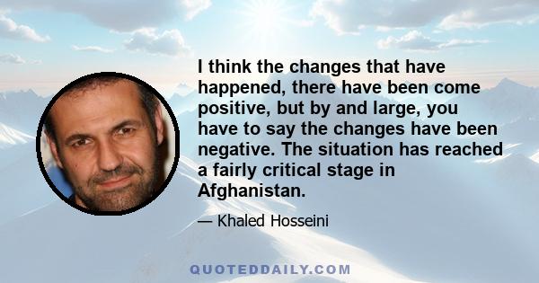 I think the changes that have happened, there have been come positive, but by and large, you have to say the changes have been negative. The situation has reached a fairly critical stage in Afghanistan.