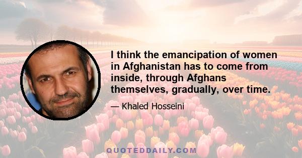 I think the emancipation of women in Afghanistan has to come from inside, through Afghans themselves, gradually, over time.