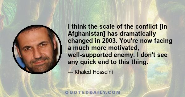 I think the scale of the conflict [in Afghanistan] has dramatically changed in 2003. You're now facing a much more motivated, well-supported enemy. I don't see any quick end to this thing.