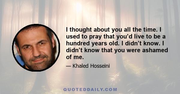 I thought about you all the time. I used to pray that you’d live to be a hundred years old. I didn’t know. I didn’t know that you were ashamed of me.