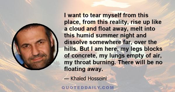 I want to tear myself from this place, from this reality, rise up like a cloud and float away, melt into this humid summer night and dissolve somewhere far, over the hills. But I am here, my legs blocks of concrete, my