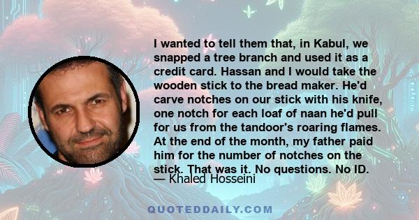 I wanted to tell them that, in Kabul, we snapped a tree branch and used it as a credit card. Hassan and I would take the wooden stick to the bread maker. He'd carve notches on our stick with his knife, one notch for