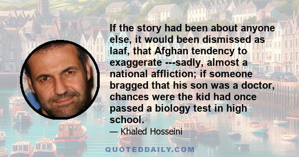 If the story had been about anyone else, it would been dismissed as laaf, that Afghan tendency to exaggerate ---sadly, almost a national affliction; if someone bragged that his son was a doctor, chances were the kid had 