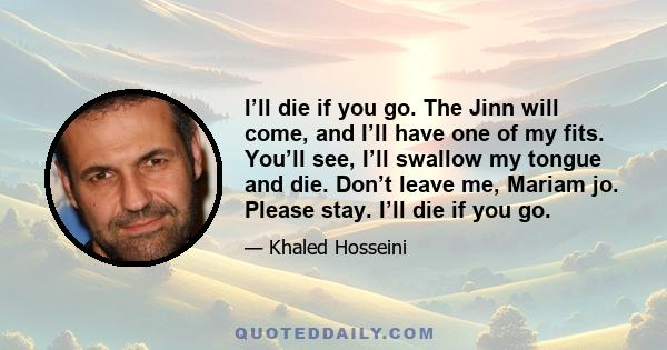 I’ll die if you go. The Jinn will come, and I’ll have one of my fits. You’ll see, I’ll swallow my tongue and die. Don’t leave me, Mariam jo. Please stay. I’ll die if you go.