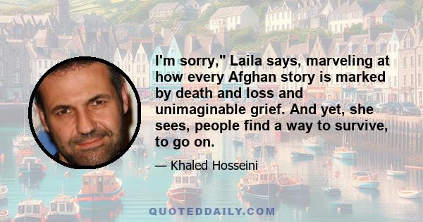 I'm sorry, Laila says, marveling at how every Afghan story is marked by death and loss and unimaginable grief. And yet, she sees, people find a way to survive, to go on.