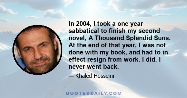 In 2004, I took a one year sabbatical to finish my second novel, A Thousand Splendid Suns. At the end of that year, I was not done with my book, and had to in effect resign from work. I did. I never went back.