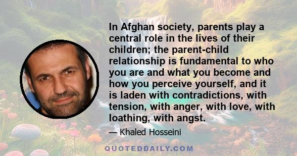 In Afghan society, parents play a central role in the lives of their children; the parent-child relationship is fundamental to who you are and what you become and how you perceive yourself, and it is laden with