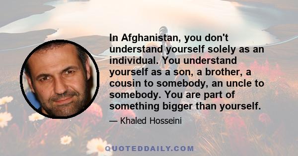 In Afghanistan, you don't understand yourself solely as an individual. You understand yourself as a son, a brother, a cousin to somebody, an uncle to somebody. You are part of something bigger than yourself.