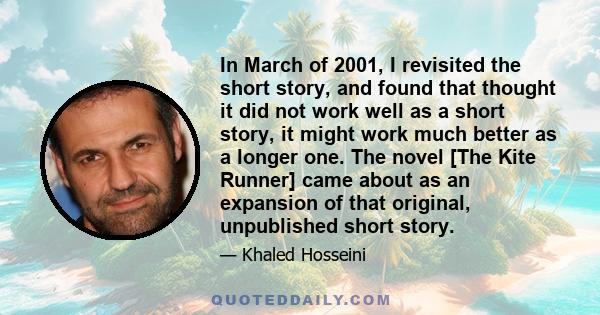 In March of 2001, I revisited the short story, and found that thought it did not work well as a short story, it might work much better as a longer one. The novel [The Kite Runner] came about as an expansion of that