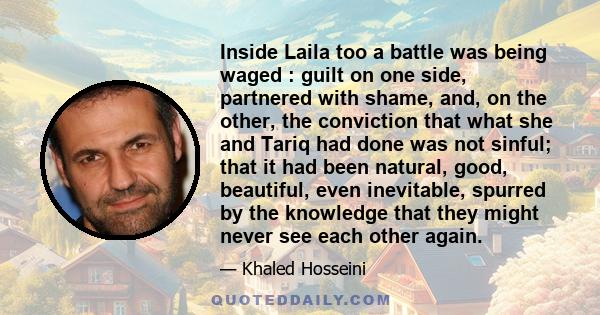 Inside Laila too a battle was being waged : guilt on one side, partnered with shame, and, on the other, the conviction that what she and Tariq had done was not sinful; that it had been natural, good, beautiful, even