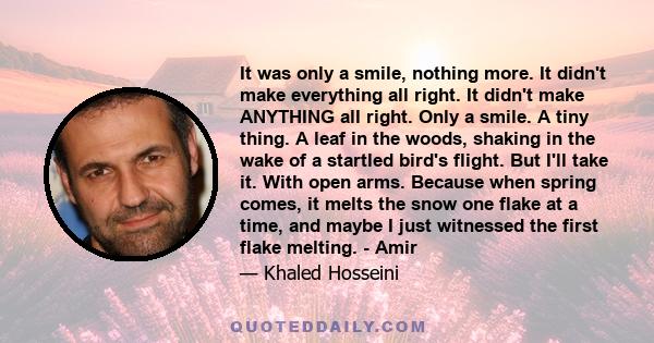 It was only a smile, nothing more. It didn't make everything all right. It didn't make ANYTHING all right. Only a smile. A tiny thing. A leaf in the woods, shaking in the wake of a startled bird's flight. But I'll take