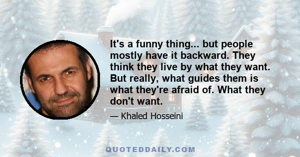 It's a funny thing... but people mostly have it backward. They think they live by what they want. But really, what guides them is what they're afraid of. What they don't want.