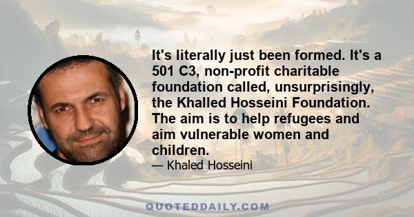 It's literally just been formed. It's a 501 C3, non-profit charitable foundation called, unsurprisingly, the Khalled Hosseini Foundation. The aim is to help refugees and aim vulnerable women and children.