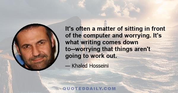 It's often a matter of sitting in front of the computer and worrying. It's what writing comes down to--worrying that things aren't going to work out.