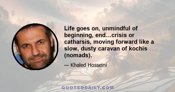 Life goes on, unmindful of beginning, end…crisis or catharsis, moving forward like a slow, dusty caravan of kochis (nomads).