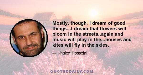 Mostly, though, I dream of good things...I dream that flowers will bloom in the streets..again and music will play in the...houses and kites will fly in the skies.