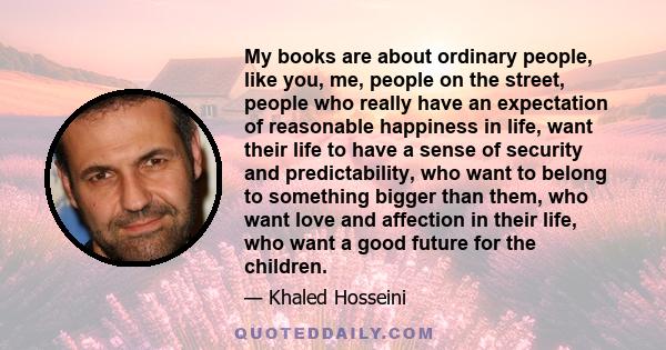 My books are about ordinary people, like you, me, people on the street, people who really have an expectation of reasonable happiness in life, want their life to have a sense of security and predictability, who want to