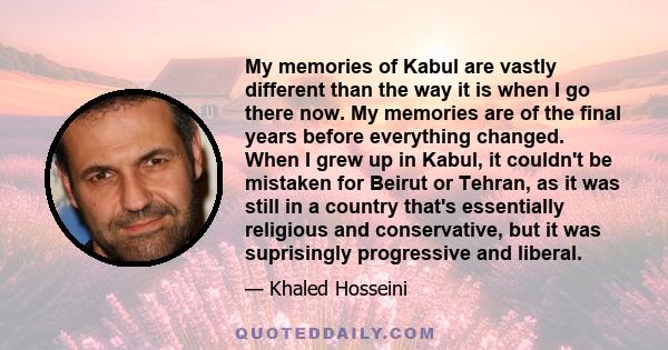 My memories of Kabul are vastly different than the way it is when I go there now. My memories are of the final years before everything changed. When I grew up in Kabul, it couldn't be mistaken for Beirut or Tehran, as