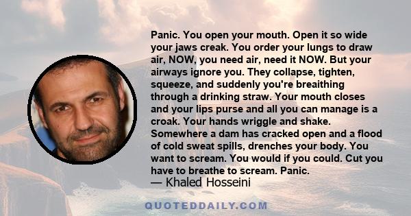 Panic. You open your mouth. Open it so wide your jaws creak. You order your lungs to draw air, NOW, you need air, need it NOW. But your airways ignore you. They collapse, tighten, squeeze, and suddenly you're breaithing 