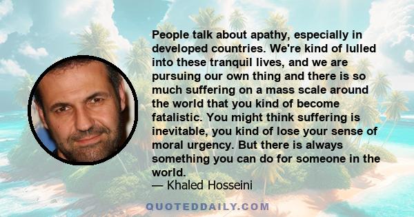 People talk about apathy, especially in developed countries. We're kind of lulled into these tranquil lives, and we are pursuing our own thing and there is so much suffering on a mass scale around the world that you