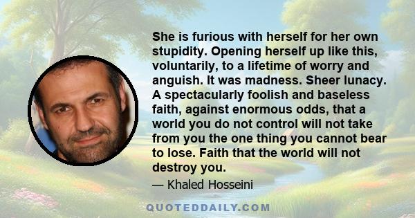 She is furious with herself for her own stupidity. Opening herself up like this, voluntarily, to a lifetime of worry and anguish. It was madness. Sheer lunacy. A spectacularly foolish and baseless faith, against