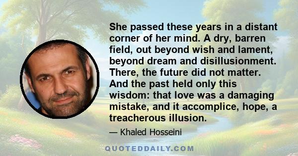 She passed these years in a distant corner of her mind. A dry, barren field, out beyond wish and lament, beyond dream and disillusionment. There, the future did not matter. And the past held only this wisdom: that love