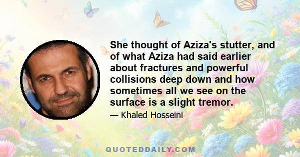 She thought of Aziza's stutter, and of what Aziza had said earlier about fractures and powerful collisions deep down and how sometimes all we see on the surface is a slight tremor.